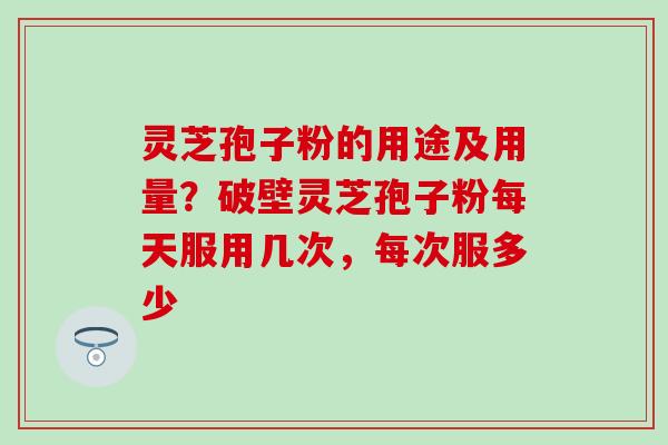 灵芝孢子粉的用途及用量？破壁灵芝孢子粉每天服用几次，每次服多少