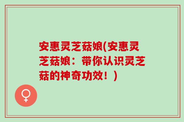 安惠灵芝菇娘(安惠灵芝菇娘：带你认识灵芝菇的神奇功效！)