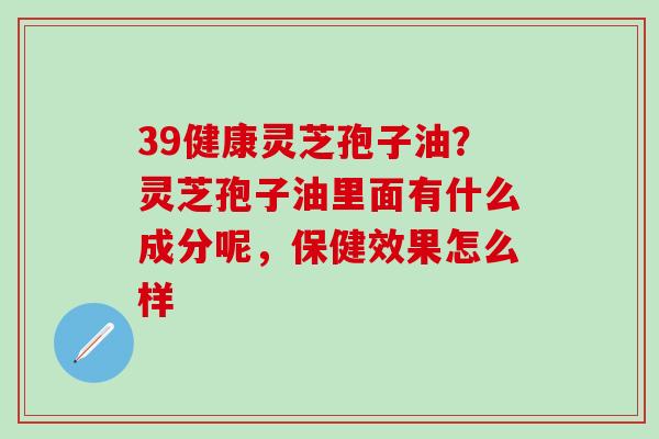 39健康灵芝孢子油？灵芝孢子油里面有什么成分呢，保健效果怎么样
