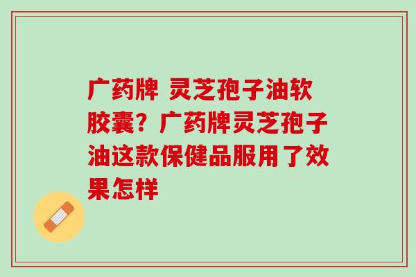 广药牌 灵芝孢子油软胶囊？广药牌灵芝孢子油这款保健品服用了效果怎样