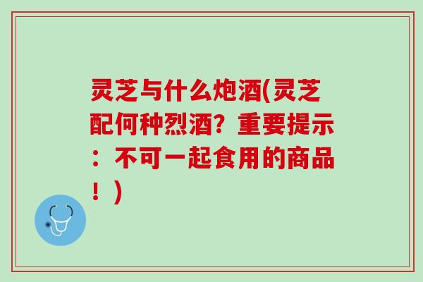 灵芝与什么炮酒(灵芝配何种烈酒？重要提示：不可一起食用的商品！)