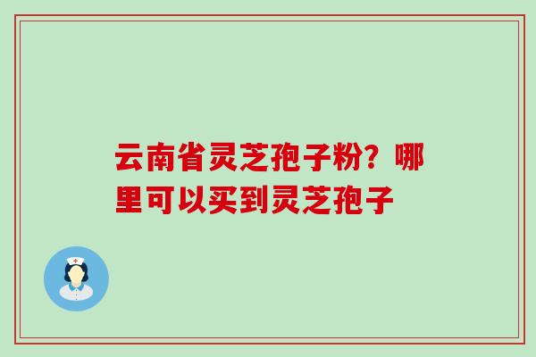 云南省灵芝孢子粉?哪里可以买到灵芝孢子 云南省灵芝孢子粉?哪里可以买到灵芝孢子