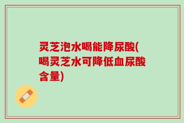 灵芝泡水喝能降尿酸(喝灵芝水可降低血尿酸含量)