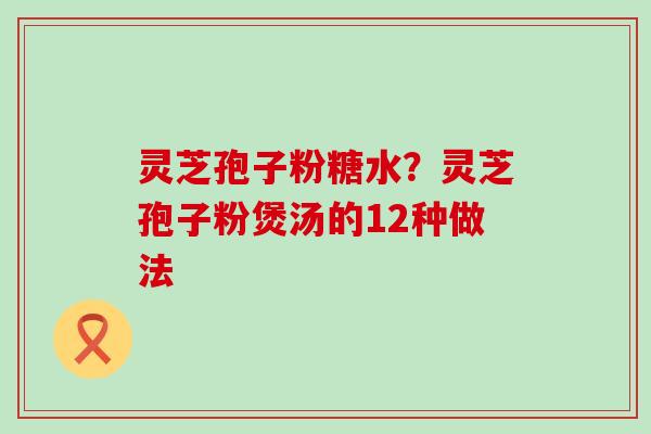 灵芝孢子粉糖水？灵芝孢子粉煲汤的12种做法