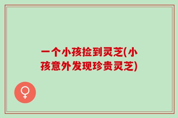 一个小孩捡到灵芝(小孩意外发现珍贵灵芝)