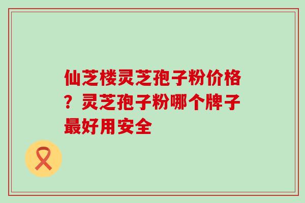 仙芝楼灵芝孢子粉价格？灵芝孢子粉哪个牌子最好用安全