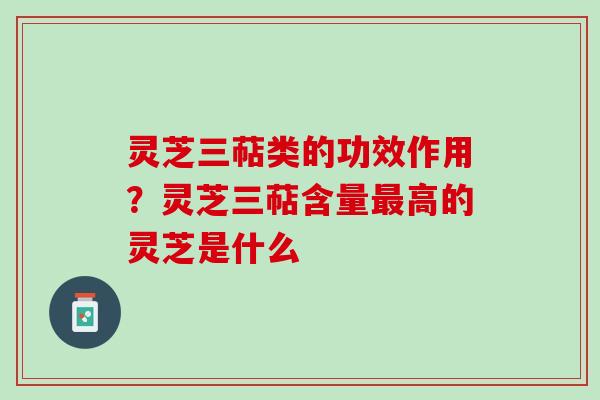 灵芝三萜类的功效作用？灵芝三萜含量最高的灵芝是什么