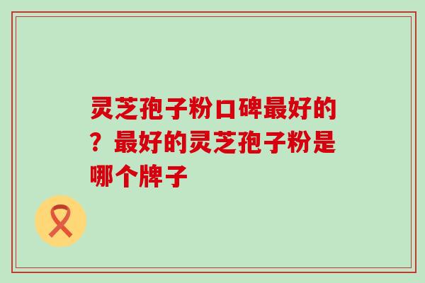 灵芝孢子粉口碑好的?好的灵芝孢子粉是哪个牌子 灵芝孢子粉口碑好的?好的灵芝孢子粉是哪个牌子