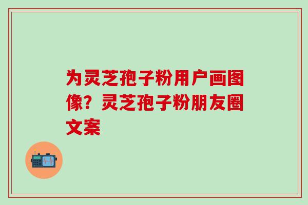 为灵芝孢子粉用户画图像？灵芝孢子粉朋友圈文案