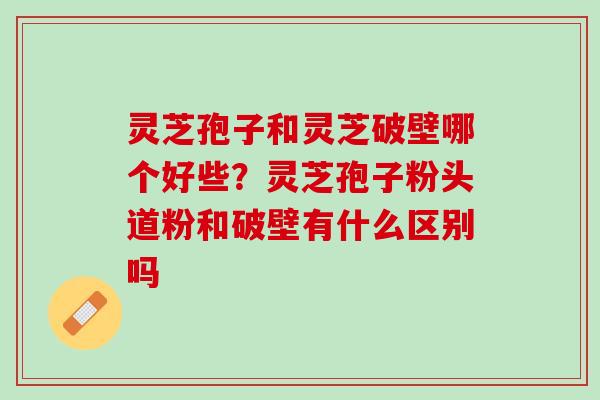 灵芝孢子和灵芝破壁哪个好些?灵芝孢子粉头道粉和破壁有什么区别吗 灵芝孢子和灵芝破壁哪个好些?灵芝孢子粉头道粉和破壁有什么区别吗