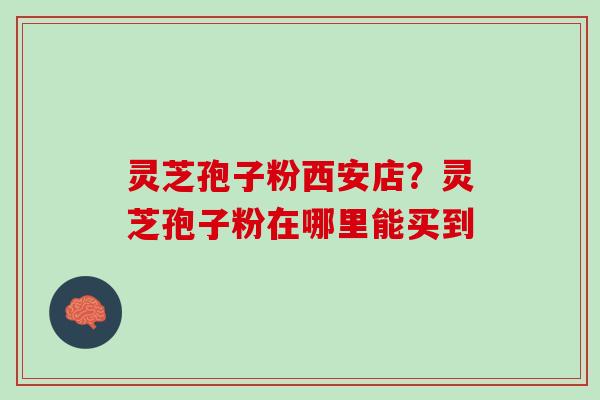 灵芝孢子粉西安店？灵芝孢子粉在哪里能买到