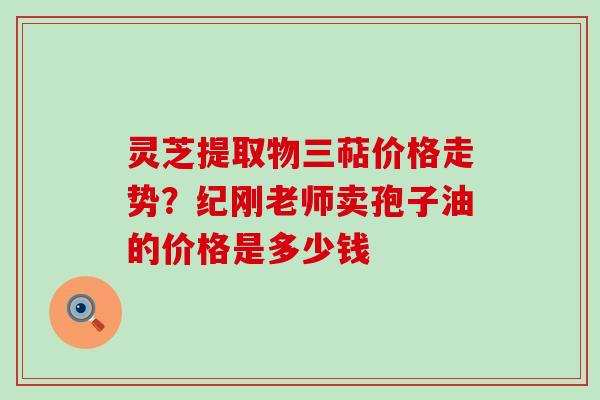 灵芝提取物三萜价格走势？纪刚老师卖孢子油的价格是多少钱