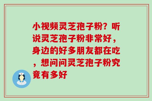 小视频灵芝孢子粉？听说灵芝孢子粉非常好，身边的好多朋友都在吃，想问问灵芝孢子粉究竟有多好