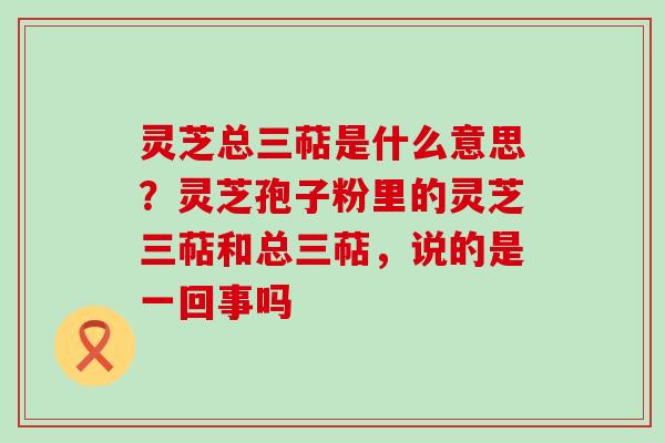 灵芝总三萜是什么意思？灵芝孢子粉里的灵芝三萜和总三萜，说的是一回事吗
