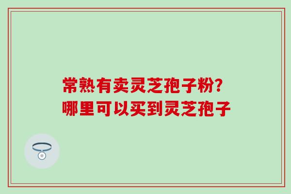 常熟有卖灵芝孢子粉？哪里可以买到灵芝孢子