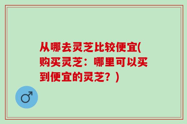 从哪去灵芝比较便宜(购买灵芝：哪里可以买到便宜的灵芝？)