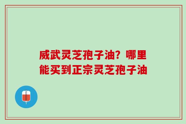 威武灵芝孢子油？哪里能买到正宗灵芝孢子油