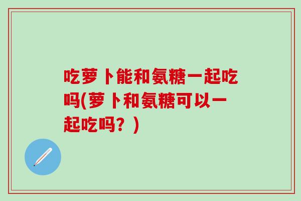 吃萝卜能和氨糖一起吃吗(萝卜和氨糖可以一起吃吗？)