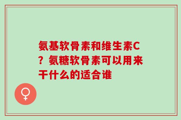 氨基软骨素和维生素C？氨糖软骨素可以用来干什么的适合谁