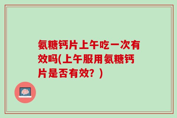 氨糖钙片上午吃一次有效吗(上午服用氨糖钙片是否有效？)