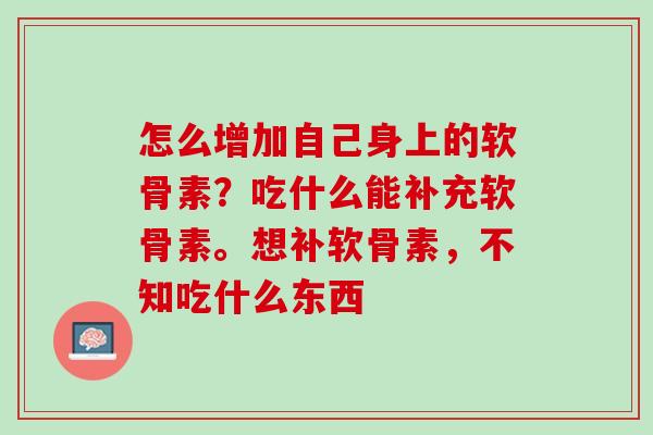 怎么增加自己身上的软骨素？吃什么能补充软骨素。想补软骨素，不知吃什么东西