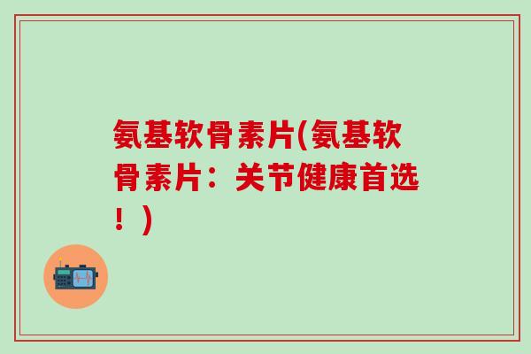 氨基软骨素片(氨基软骨素片：关节健康首选！)