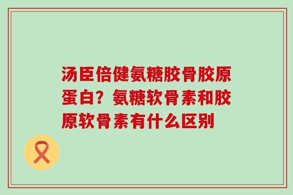 汤臣倍健氨糖胶骨胶原蛋白？氨糖软骨素和胶原软骨素有什么区别