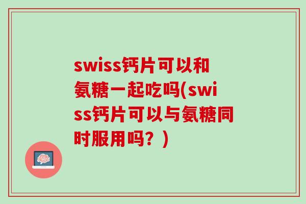 swiss钙片可以和氨糖一起吃吗(swiss钙片可以与氨糖同时服用吗？)