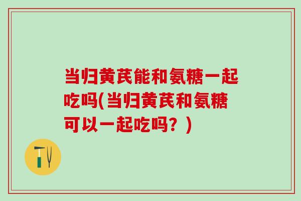 当归黄芪能和氨糖一起吃吗(当归黄芪和氨糖可以一起吃吗？)