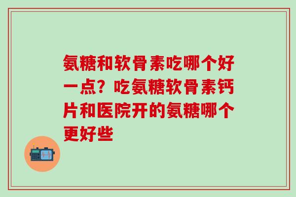 氨糖和软骨素吃哪个好一点？吃氨糖软骨素钙片和医院开的氨糖哪个更好些