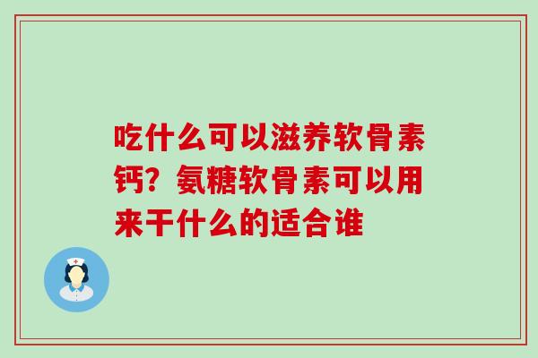 吃什么可以滋养软骨素钙？氨糖软骨素可以用来干什么的适合谁