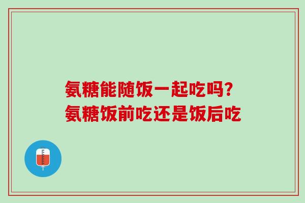 氨糖能随饭一起吃吗？氨糖饭前吃还是饭后吃