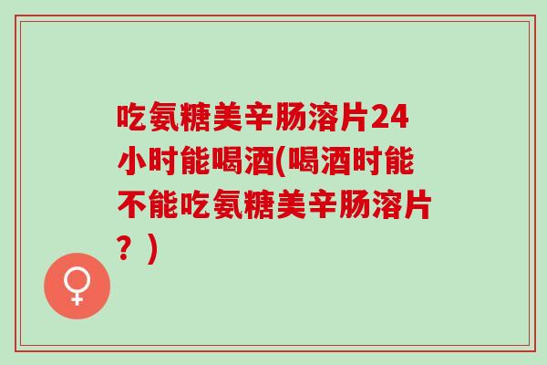 吃氨糖美辛肠溶片24小时能喝酒(喝酒时能不能吃氨糖美辛肠溶片？)