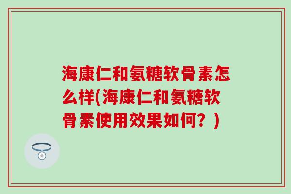 海康仁和氨糖软骨素怎么样(海康仁和氨糖软骨素使用效果如何？)
