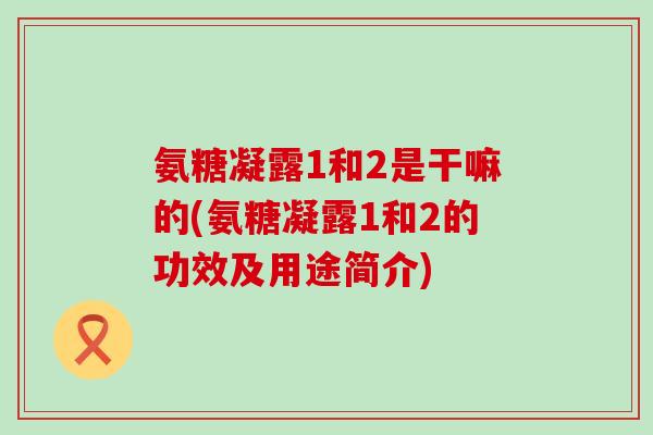氨糖凝露1和2是干嘛的(氨糖凝露1和2的功效及用途简介)