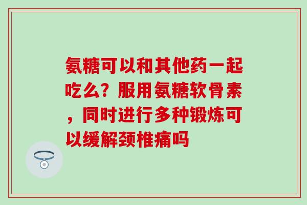 氨糖可以和其他药一起吃么？服用氨糖软骨素，同时进行多种锻炼可以缓解颈椎痛吗