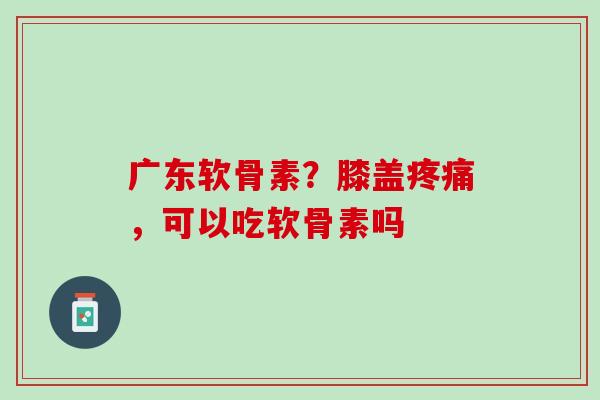 广东软骨素？膝盖疼痛，可以吃软骨素吗
