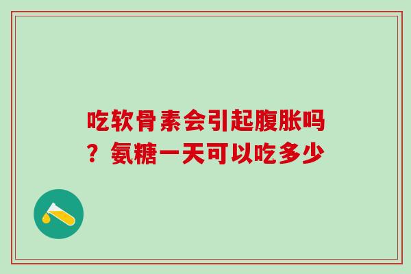 吃软骨素会引起腹胀吗？氨糖一天可以吃多少