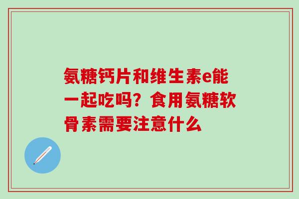 氨糖钙片和维生素e能一起吃吗？食用氨糖软骨素需要注意什么