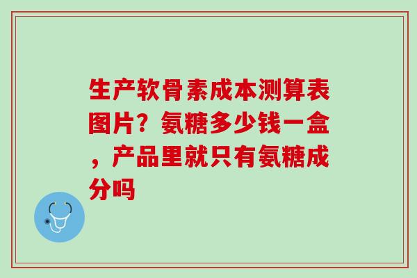 生产软骨素成本测算表图片？氨糖多少钱一盒，产品里就只有氨糖成分吗