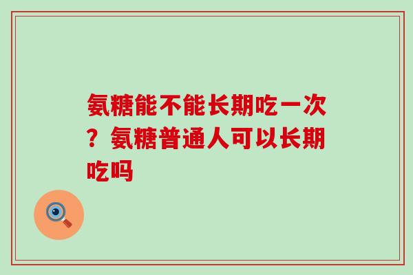 氨糖能不能长期吃一次？氨糖普通人可以长期吃吗