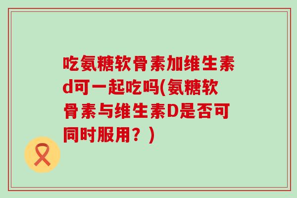 吃氨糖软骨素加维生素d可一起吃吗(氨糖软骨素与维生素D是否可同时服用？)