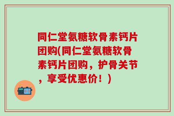 同仁堂氨糖软骨素钙片团购(同仁堂氨糖软骨素钙片团购，护骨关节，享受优惠价！)