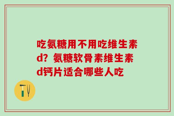 吃氨糖用不用吃维生素d？氨糖软骨素维生素d钙片适合哪些人吃
