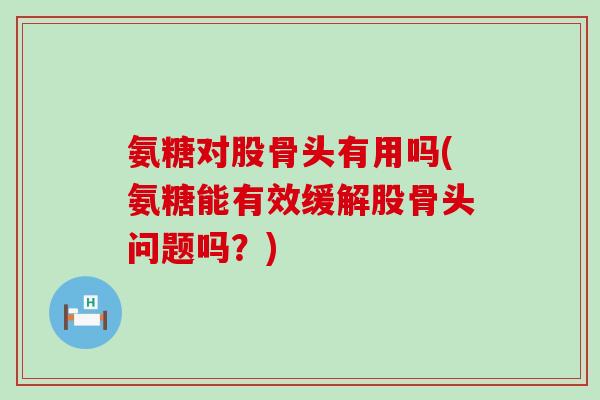 氨糖对股骨头有用吗(氨糖能有效缓解股骨头问题吗？)