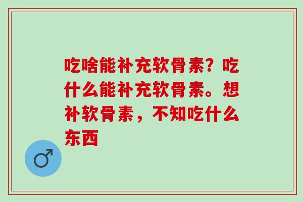 吃啥能补充软骨素？吃什么能补充软骨素。想补软骨素，不知吃什么东西