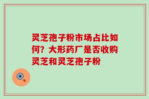 灵芝孢子粉市场占比如何？大形药厂是否收购灵芝和灵芝孢子粉