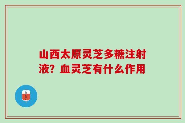 山西太原灵芝多糖注射液？血灵芝有什么作用