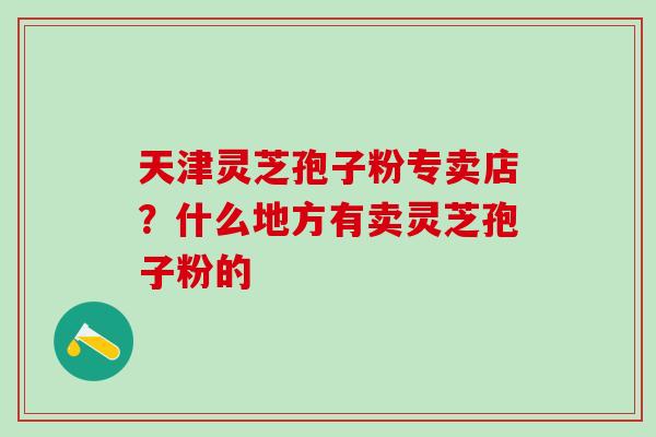 天津灵芝孢子粉专卖店？什么地方有卖灵芝孢子粉的