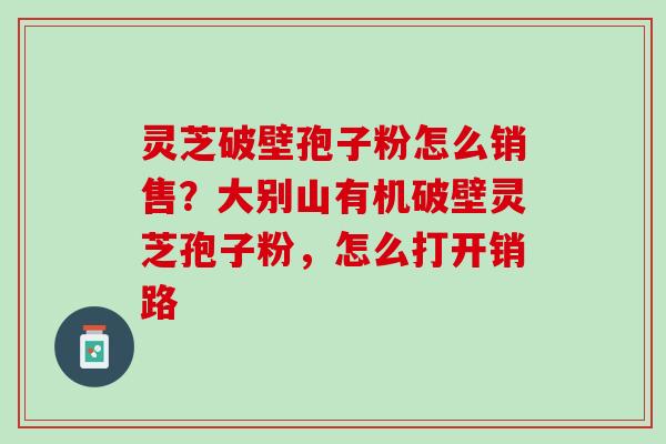 灵芝破壁孢子粉怎么销售？大别山有机破壁灵芝孢子粉，怎么打开销路